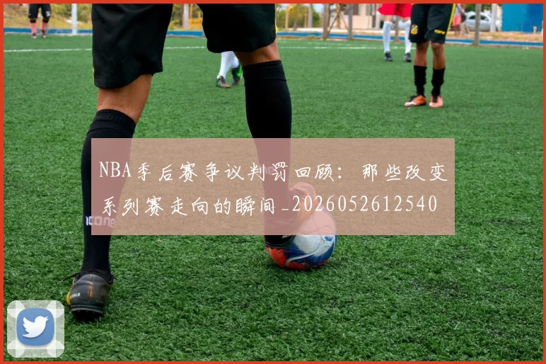 NBA季后赛争议判罚回顾：那些改变系列赛走向的瞬间_20260526125403