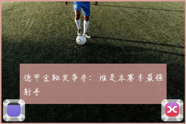 德甲金靴奖争夺:谁是本赛季最强射手