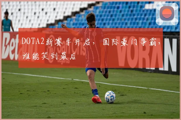 DOTA2新赛季开启，国际豪门争霸，谁能笑到最后