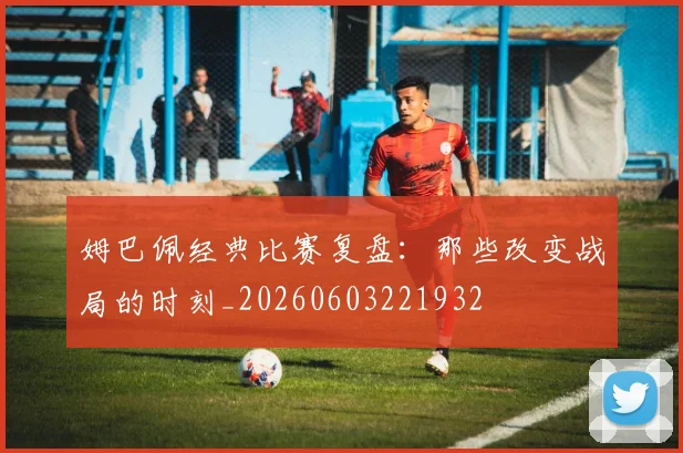 姆巴佩经典比赛复盘：那些改变战局的时刻_20260603221932