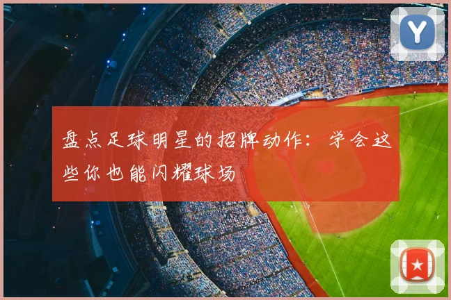 盘点足球明星的招牌动作:学会这些你也能闪耀球场