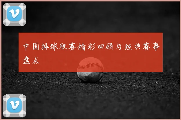 中国排球联赛精彩回顾与经典赛事盘点