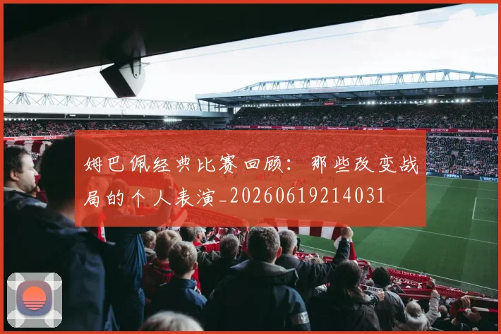 姆巴佩经典比赛回顾：那些改变战局的个人表演_20260619214031