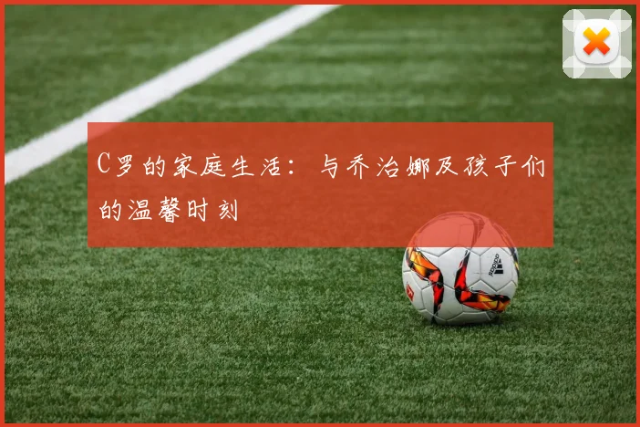 C罗的家庭生活:与乔治娜及孩子们的温馨时刻