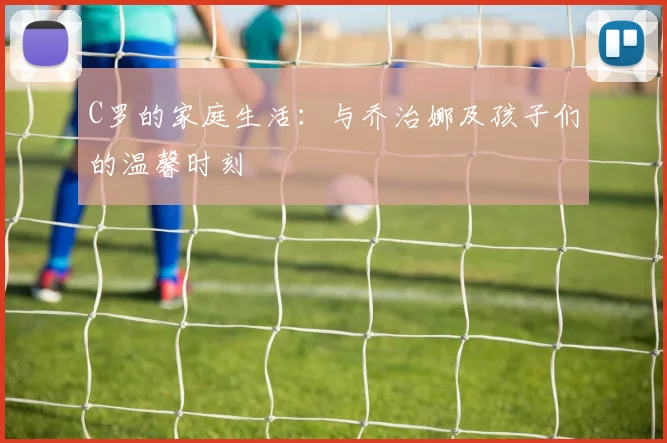 C罗的家庭生活:与乔治娜及孩子们的温馨时刻