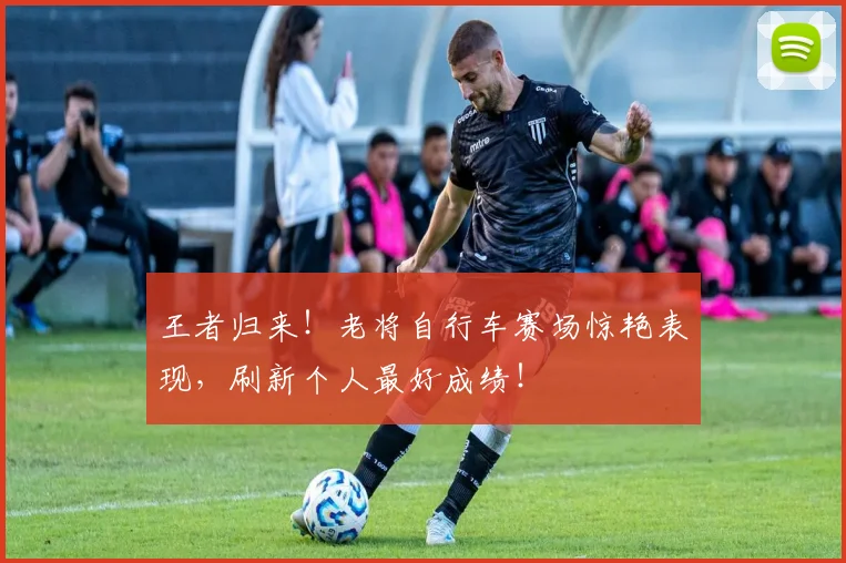 王者归来！老将自行车赛场惊艳表现，刷新个人最好成绩！