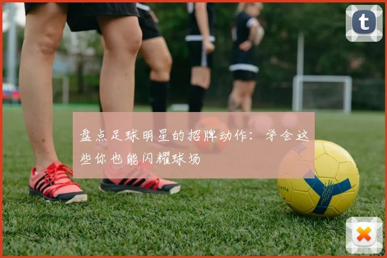 盘点足球明星的招牌动作:学会这些你也能闪耀球场