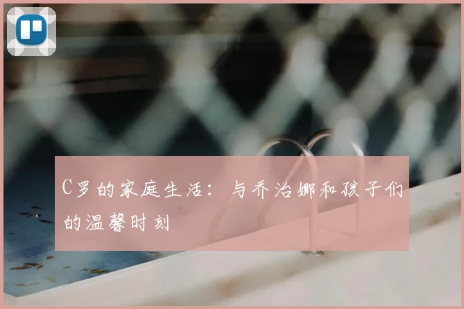 C罗的家庭生活:与乔治娜和孩子们的温馨时刻