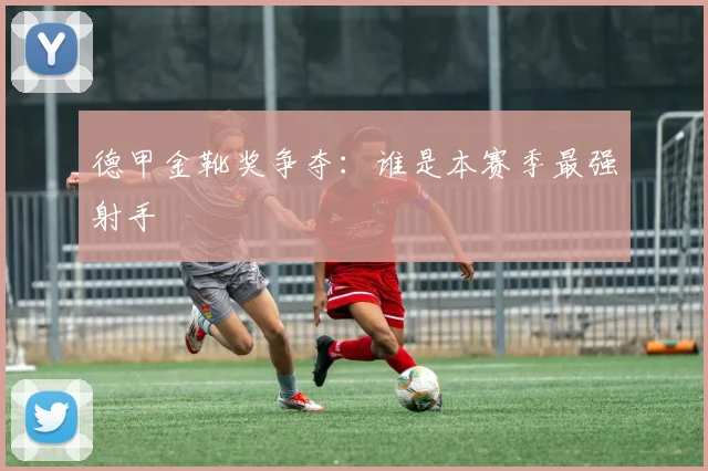 德甲金靴奖争夺：谁是本赛季最强射手