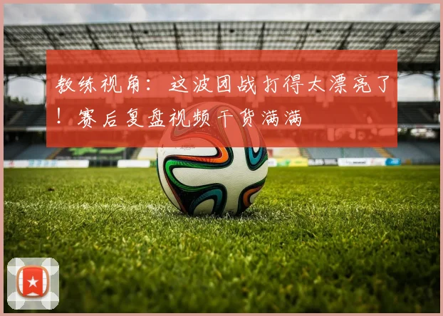 教练视角：这波团战打得太漂亮了！赛后复盘视频干货满满