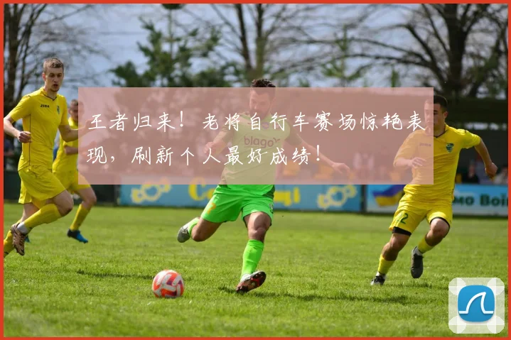 王者归来!老将自行车赛场惊艳表现,刷新个人最好成绩!