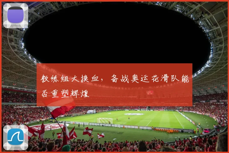 教练组大换血,备战奥运花滑队能否重塑辉煌