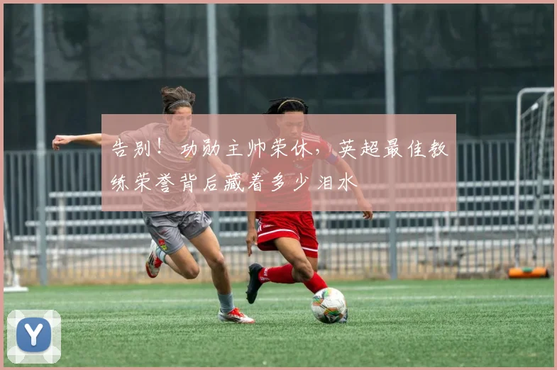 告别!功勋主帅荣休,英超最佳教练荣誉背后藏着多少泪水