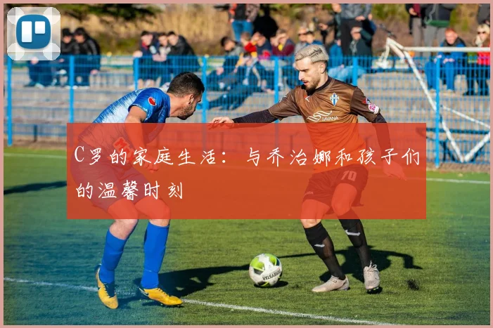 C罗的家庭生活:与乔治娜和孩子们的温馨时刻
